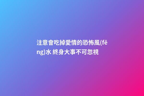 注意會吃掉愛情的恐怖風(fēng)水 終身大事不可忽視